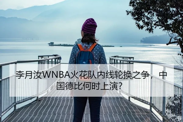 李月汝WNBA火花队内线轮换之争，中国德比何时上演？